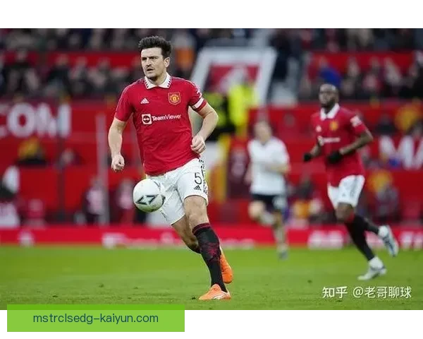 马奎尔持续提升球队表现，成为后防线稳健支柱